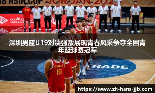 深圳男篮U19对决强敌展现青春风采争夺全国青年篮球赛冠军